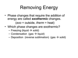 Removing Energy
• Phase changes that require the addition of
energy are called exothermic changes.
(exo = outside, therm = heat)
• Which phase changes are exothermic?
– Freezing (liquid  solid)
– Condensation (gas  liquid)
– Deposition (reverse sublimation) (gas  solid)
 