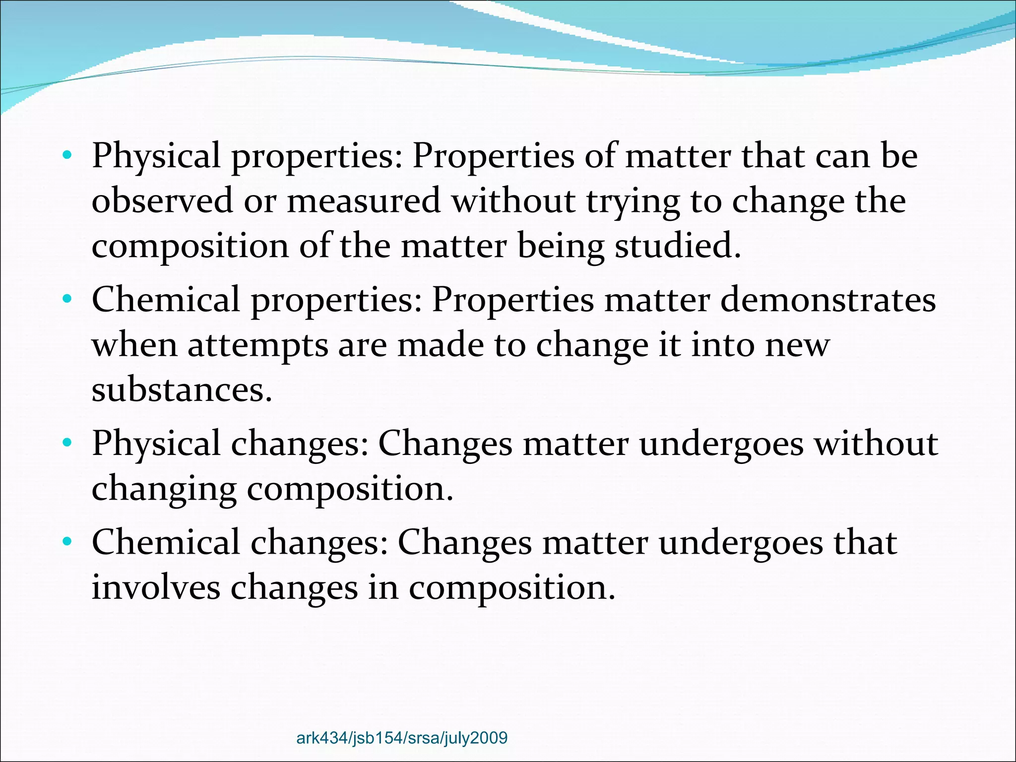 Physical properties: Properties of matter that can be observed or measured without trying to change the composition of the matter being studied. Chemical properties: Properties matter demonstrates when attempts are made to change it into new substances. Physical changes: Changes matter undergoes without changing composition. Chemical changes: Changes matter undergoes that involves changes in composition. ark434/jsb154/srsa/july2009 