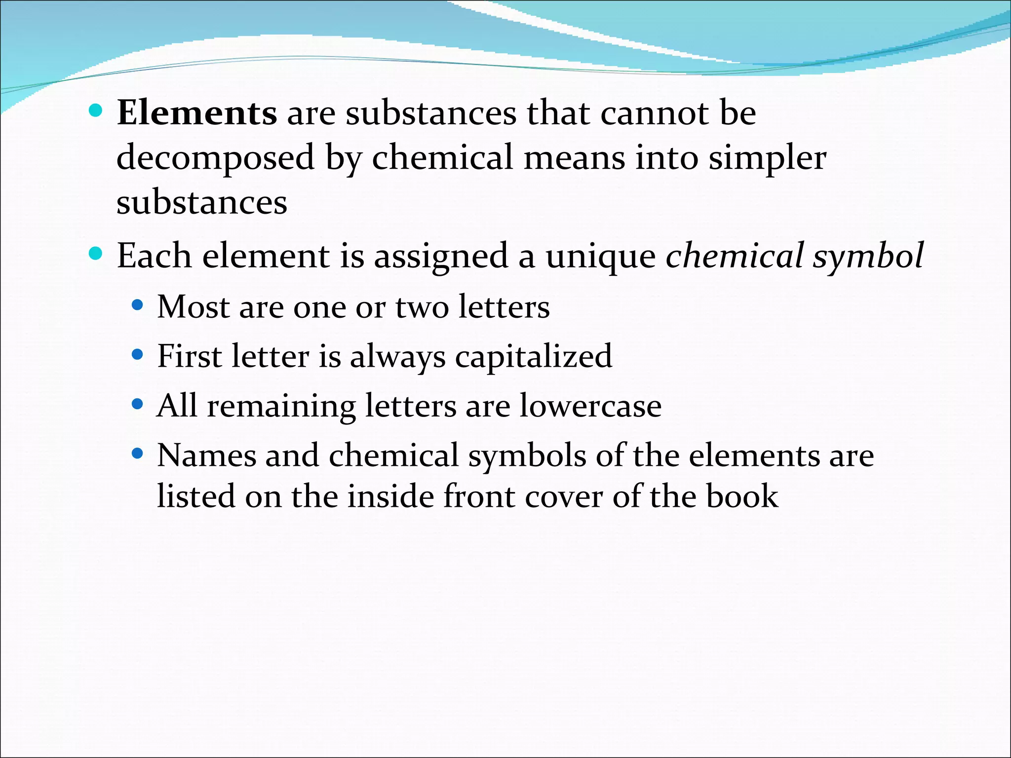Elements  are substances that cannot be decomposed by chemical means into simpler substances Each element is assigned a unique  chemical symbol Most are one or two letters First letter is always capitalized All remaining letters are lowercase Names and chemical symbols of the elements are listed on the inside front cover of the book 