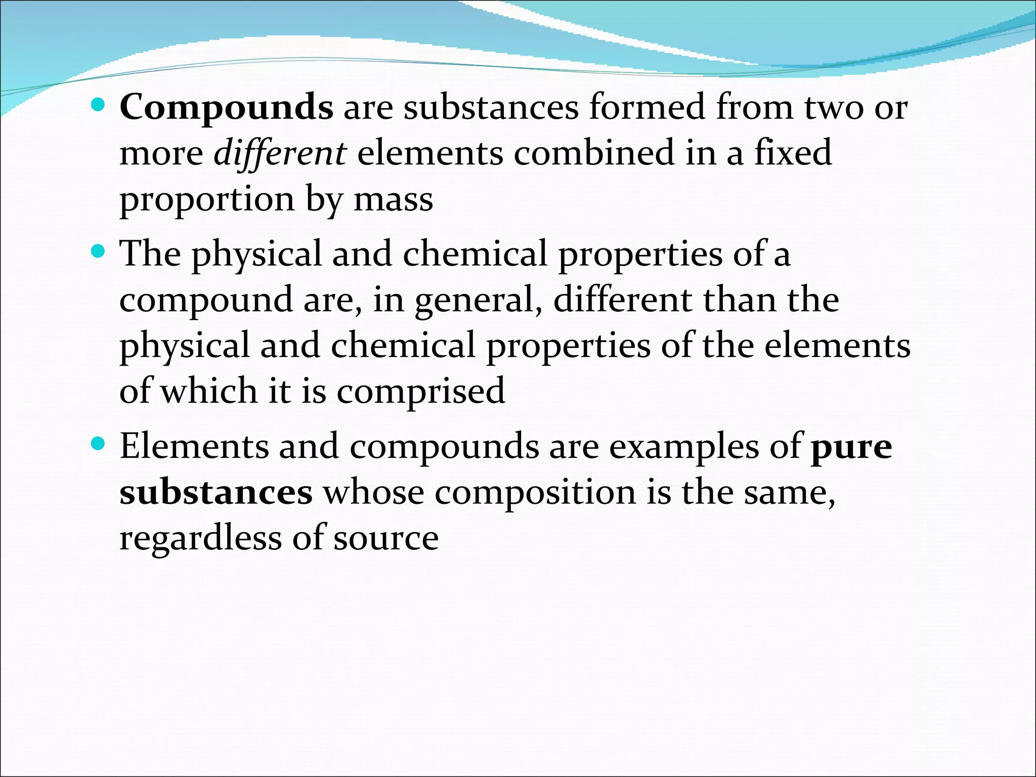 Compounds  are substances formed from two or more  different  elements combined in a fixed proportion by mass The physical and chemical properties of a compound are, in general, different than the physical and chemical properties of the elements of which it is comprised Elements and compounds are examples of  pure substances  whose composition is the same, regardless of source 