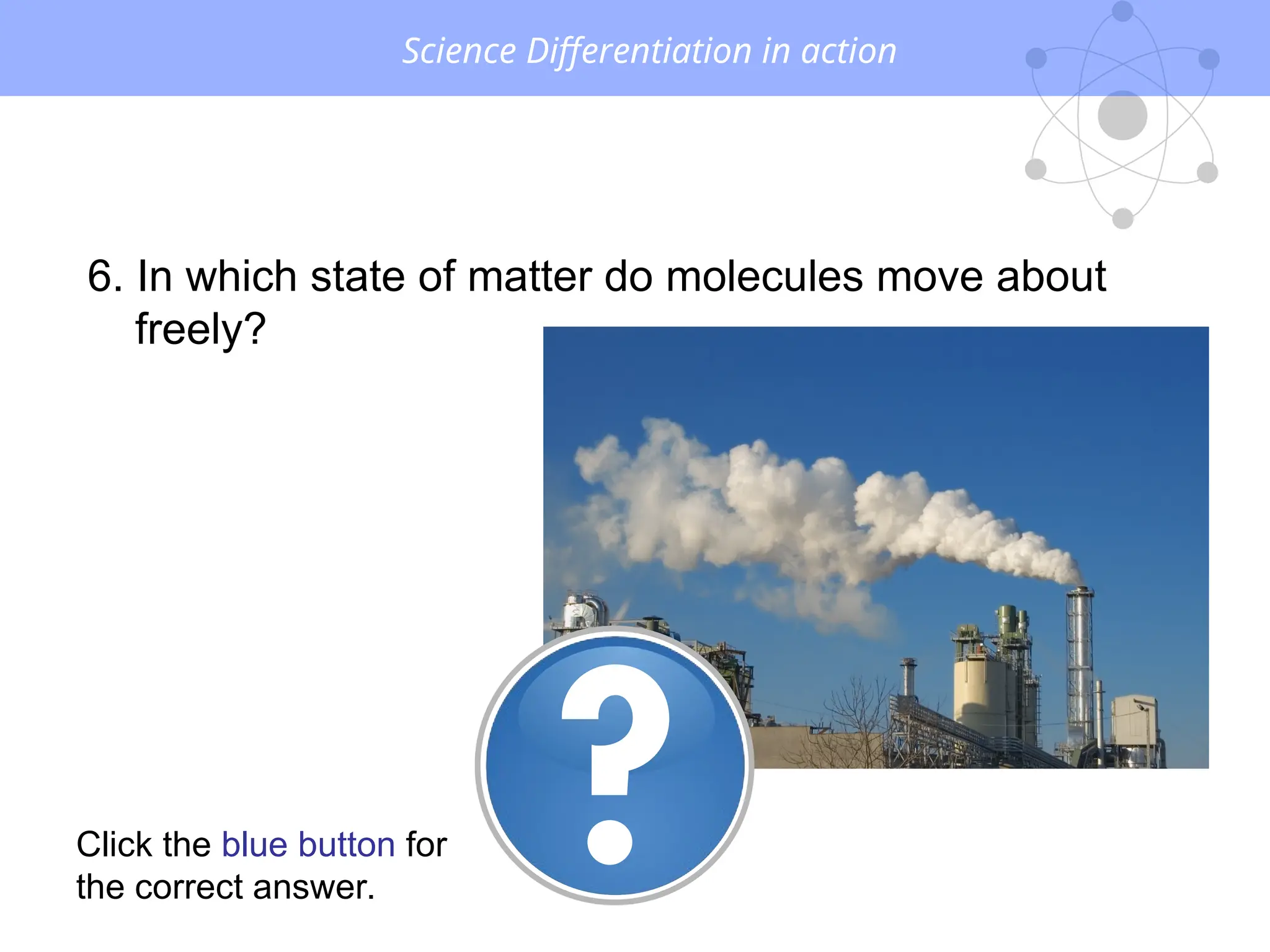 Science Differentiation in action
6. In which state of matter do molecules move about
freely?
Click the blue button for
the correct answer.
 