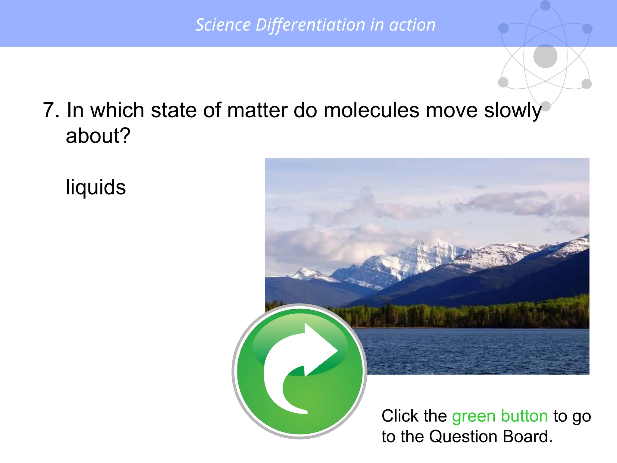 Science Differentiation in action
7. In which state of matter do molecules move slowly
about?
liquids
Click the green button to go
to the Question Board.
 