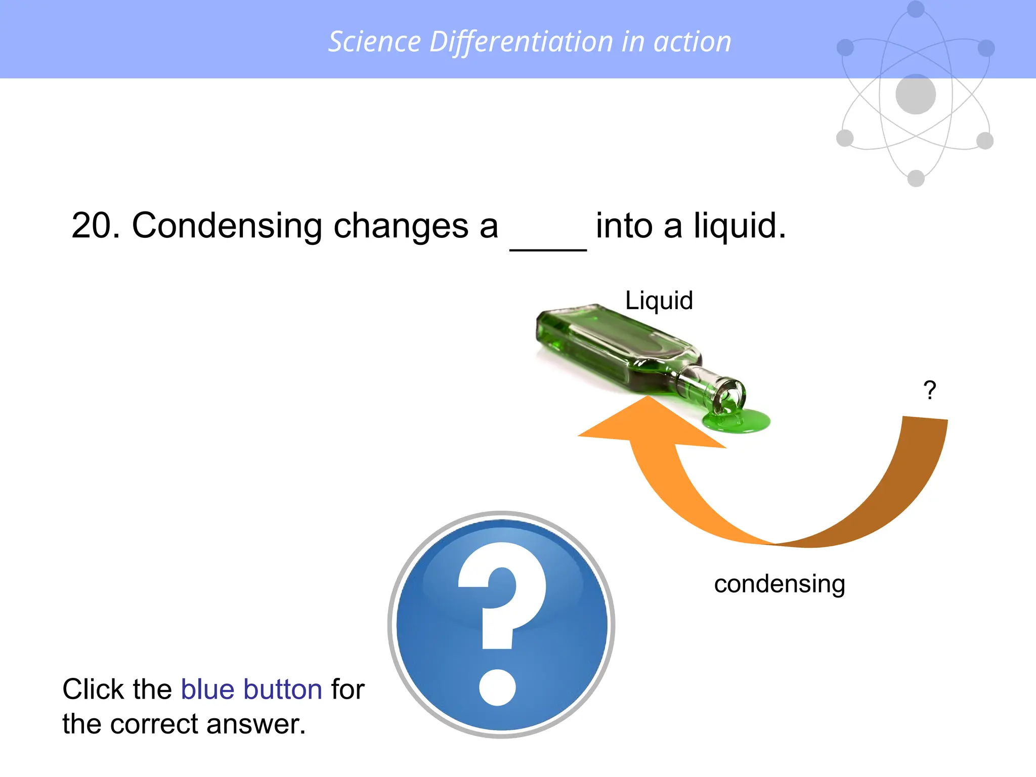 Science Differentiation in action
20. Condensing changes a GAS into a liquid.
?
Liquid
condensing
Click the blue button for
the correct answer.
 