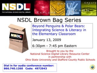 NSDL Brown Bag Series Beyond Penguins & Polar Bears: Integrating Science & Literacy in the Elementary Classroom  January 13, 2009 6:30pm - 7:45 pm Eastern Brought to you by the  National Science Digital Library Resource Center  in partnership with  Ohio State University and Stafford County Public Schools Dial in for audio conference number:  866.740.1260  Code:  4972943 