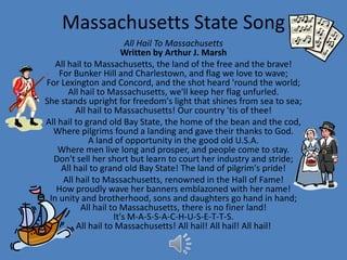 Massachusetts State Song
                         All Hail To Massachusetts
                        Written by Arthur J. Marsh
   All hail to Massachusetts, the land of the free and the brave!
    For Bunker Hill and Charlestown, and flag we love to wave;
For Lexington and Concord, and the shot heard 'round the world;
       All hail to Massachusetts, we'll keep her flag unfurled.
She stands upright for freedom's light that shines from sea to sea;
         All hail to Massachusetts! Our country 'tis of thee!
All hail to grand old Bay State, the home of the bean and the cod,
  Where pilgrims found a landing and gave their thanks to God.
              A land of opportunity in the good old U.S.A.
    Where men live long and prosper, and people come to stay.
  Don't sell her short but learn to court her industry and stride;
     All hail to grand old Bay State! The land of pilgrim's pride!
     All hail to Massachusetts, renowned in the Hall of Fame!
   How proudly wave her banners emblazoned with her name!
 In unity and brotherhood, sons and daughters go hand in hand;
           All hail to Massachusetts, there is no finer land!
                     It's M-A-S-S-A-C-H-U-S-E-T-T-S.
          All hail to Massachusetts! All hail! All hail! All hail!
 