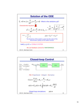 11
21
What is the solutions y(t)?
real(λ1,λ2)<0 ⇒ STABLE SYSTEM
We use feedback control for PERFORMANCE
Characteristic Equation
The dynamics of the system is given by the roots of the
denominator (poles) of the trasfer function
Solution of the ODE
ME 433 - State Space Control
22
-
+
PID: Proportional – Integral – Derivative
Closed loop simulations: pid.m
Closed-loop Control
ME 433 - State Space Control
 