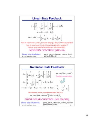 14
27
How do we choose K1 and K2 to make real(eig(A-BK))<0? Always possible?
MODERN CONTROL (ME 433)
Closed loop simulations: pend_par.m, statevar_control_lin.m
pendcllin01.mdl
Linear State Feedback
How do we choose K1 and K2 to satisfy optimality condition?
How do we proceed when states are not measurable?
ME 433 - State Space Control
28
We choose K1 and K2 to make real(eig(A*-B*K))<0
Feedback Linearization
Closed loop simulations: pend_par.m, statevar_control_nolin.m
pendclnolin01.mdl
NONLINEAR CONTROL (ME 350/450)
Nonlinear State Feedback
ME 433 - State Space Control
 