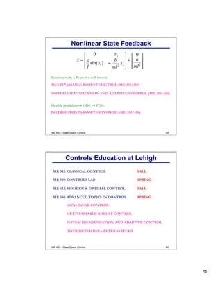 15
29
Parameters (m, l, b) are not well known:
MULTIVARIABLE ROBUST CONTROL (ME 350/450)
SYSTEM IDENTIFICATION AND ADAPTIVE CONTROL (ME 350/450)
Nonlinear State Feedback
Flexible pendulum ⇒ ODE → PDE:
DISTRIBUTED PARAMETER SYSTEMS (ME 350/450)
ME 433 - State Space Control
30
ME 343: CLASSICAL CONTROL FALL
ME 433: MODERN & OPTIMAL CONTROL FALL
ME 389: CONTROLS LAB SPRING
ME 350: ADVANCED TOPICS IN CONTROL SPRING
NONLINEAR CONTROL
MULTIVARIABLE ROBUST CONTROL
SYSTEM IDENTIFICATION AND ADAPTIVE CONTROL
DISTRIBUTED PARAMETER SYSTEMS
Controls Education at Lehigh
ME 433 - State Space Control
 