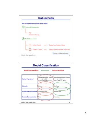 8
ME 433 - State Space Control 15
Robustness
How to deal with uncertainties in the model?
Adaptive Control
Design for a family of plants
Update model (controller) in real time
Robust Control
B Model-based control
A Non-model-based control
PID
Extremum Seeking
Robust & Adaptive Control
ME 433 - State Space Control 16
Model Classification
Spatial Dependence
Lumped parameter system
Ordinary Diff. Eq. (ODE)
Distributed parameter system
Partial Diff. Eq. (PDE)
Linearity Linear Nonlinear
Temporal Representation Continuous-time Discrete-time
Domain Representation Time Frequency
Model Representation Control Technique
 