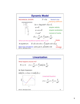 9
17
MECHANICAL SYSTEM: Newton’s law
Which are the equilibrium points when Tc=0?
At equilibrium:
damping coefficient
angular velocity
angular acceleration
moment of inertia
Open loop simulations: pend_par.m, pendol01.mdl
Stable
Unstable
Dynamic Model
ME 433 - State Space Control
18
What happens around θ=0?
By Taylor Expansion:
Linearized Equation:
y
sin(y)
Linearization
ME 433 - State Space Control
 