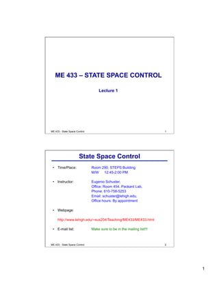 1
ME 433 - State Space Control 1
ME 433 – STATE SPACE CONTROL
Lecture 1
ME 433 - State Space Control 2
State Space Control
•  Time/Place: Room 290, STEPS Building
M/W 12:45-2:00 PM
•  Instructor: Eugenio Schuster,
Office: Room 454, Packard Lab,
Phone: 610-758-5253
Email: schuster@lehigh.edu,
Office hours: By appointment
•  Webpage:
http://www.lehigh.edu/~eus204/Teaching/ME433/ME433.html
•  E-mail list: Make sure to be in the mailing list!!!
 