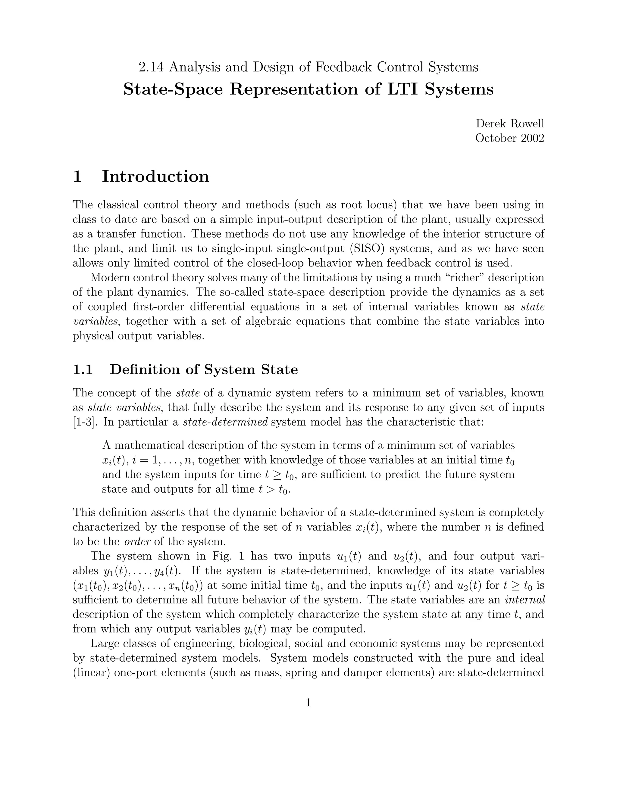 2.14 Analysis and Design of Feedback Control Systems
State-Space Representation of LTI Systems
Derek Rowell
October 2002
1 Introduction
The classical control theory and methods (such as root locus) that we have been using in
class to date are based on a simple input-output description of the plant, usually expressed
as a transfer function. These methods do not use any knowledge of the interior structure of
the plant, and limit us to single-input single-output (SISO) systems, and as we have seen
allows only limited control of the closed-loop behavior when feedback control is used.
Modern control theory solves many of the limitations by using a much “richer” description
of the plant dynamics. The so-called state-space description provide the dynamics as a set
of coupled ﬁrst-order diﬀerential equations in a set of internal variables known as state
variables, together with a set of algebraic equations that combine the state variables into
physical output variables.
1.1 Deﬁnition of System State
The concept of the state of a dynamic system refers to a minimum set of variables, known
as state variables, that fully describe the system and its response to any given set of inputs
[1-3]. In particular a state-determined system model has the characteristic that:
A mathematical description of the system in terms of a minimum set of variables
xi(t), i = 1, . . . , n, together with knowledge of those variables at an initial time t0
and the system inputs for time t ≥ t0, are suﬃcient to predict the future system
state and outputs for all time t > t0.
This deﬁnition asserts that the dynamic behavior of a state-determined system is completely
characterized by the response of the set of n variables xi(t), where the number n is deﬁned
to be the order of the system.
The system shown in Fig. 1 has two inputs u1(t) and u2(t), and four output vari-
ables y1(t), . . . , y4(t). If the system is state-determined, knowledge of its state variables
(x1(t0), x2(t0), . . . , xn(t0)) at some initial time t0, and the inputs u1(t) and u2(t) for t ≥ t0 is
suﬃcient to determine all future behavior of the system. The state variables are an internal
description of the system which completely characterize the system state at any time t, and
from which any output variables yi(t) may be computed.
Large classes of engineering, biological, social and economic systems may be represented
by state-determined system models. System models constructed with the pure and ideal
(linear) one-port elements (such as mass, spring and damper elements) are state-determined
1
 