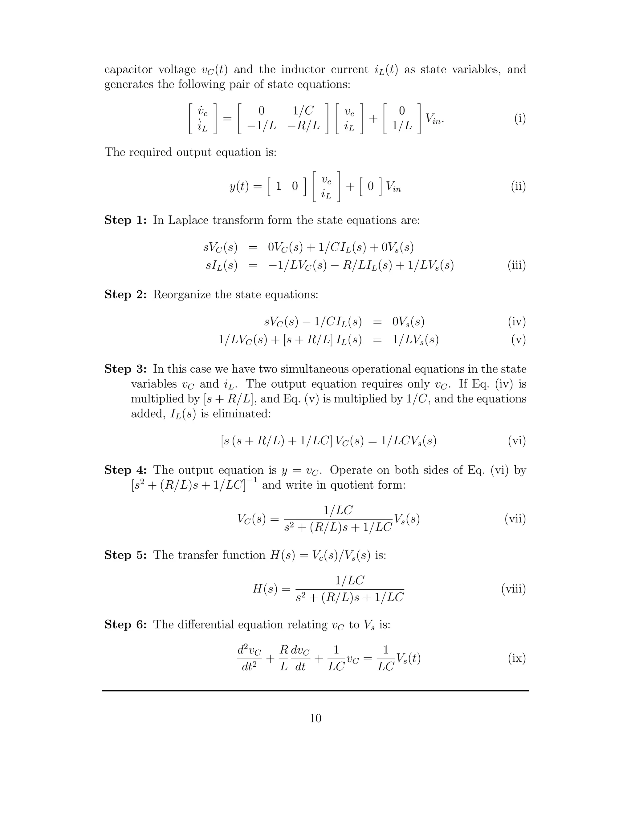 capacitor voltage vC(t) and the inductor current iL(t) as state variables, and
generates the following pair of state equations:
˙vc
˙iL
=
0 1/C
−1/L −R/L
vc
iL
+
0
1/L
Vin. (i)
The required output equation is:
y(t) = 1 0
vc
iL
+ 0 Vin (ii)
Step 1: In Laplace transform form the state equations are:
sVC(s) = 0VC(s) + 1/CIL(s) + 0Vs(s)
sIL(s) = −1/LVC(s) − R/LIL(s) + 1/LVs(s) (iii)
Step 2: Reorganize the state equations:
sVC(s) − 1/CIL(s) = 0Vs(s) (iv)
1/LVC(s) + [s + R/L] IL(s) = 1/LVs(s) (v)
Step 3: In this case we have two simultaneous operational equations in the state
variables vC and iL. The output equation requires only vC. If Eq. (iv) is
multiplied by [s + R/L], and Eq. (v) is multiplied by 1/C, and the equations
added, IL(s) is eliminated:
[s (s + R/L) + 1/LC] VC(s) = 1/LCVs(s) (vi)
Step 4: The output equation is y = vC. Operate on both sides of Eq. (vi) by
[s2
+ (R/L)s + 1/LC]
−1
and write in quotient form:
VC(s) =
1/LC
s2 + (R/L)s + 1/LC
Vs(s) (vii)
Step 5: The transfer function H(s) = Vc(s)/Vs(s) is:
H(s) =
1/LC
s2 + (R/L)s + 1/LC
(viii)
Step 6: The diﬀerential equation relating vC to Vs is:
d2
vC
dt2
+
R
L
dvC
dt
+
1
LC
vC =
1
LC
Vs(t) (ix)
10
 