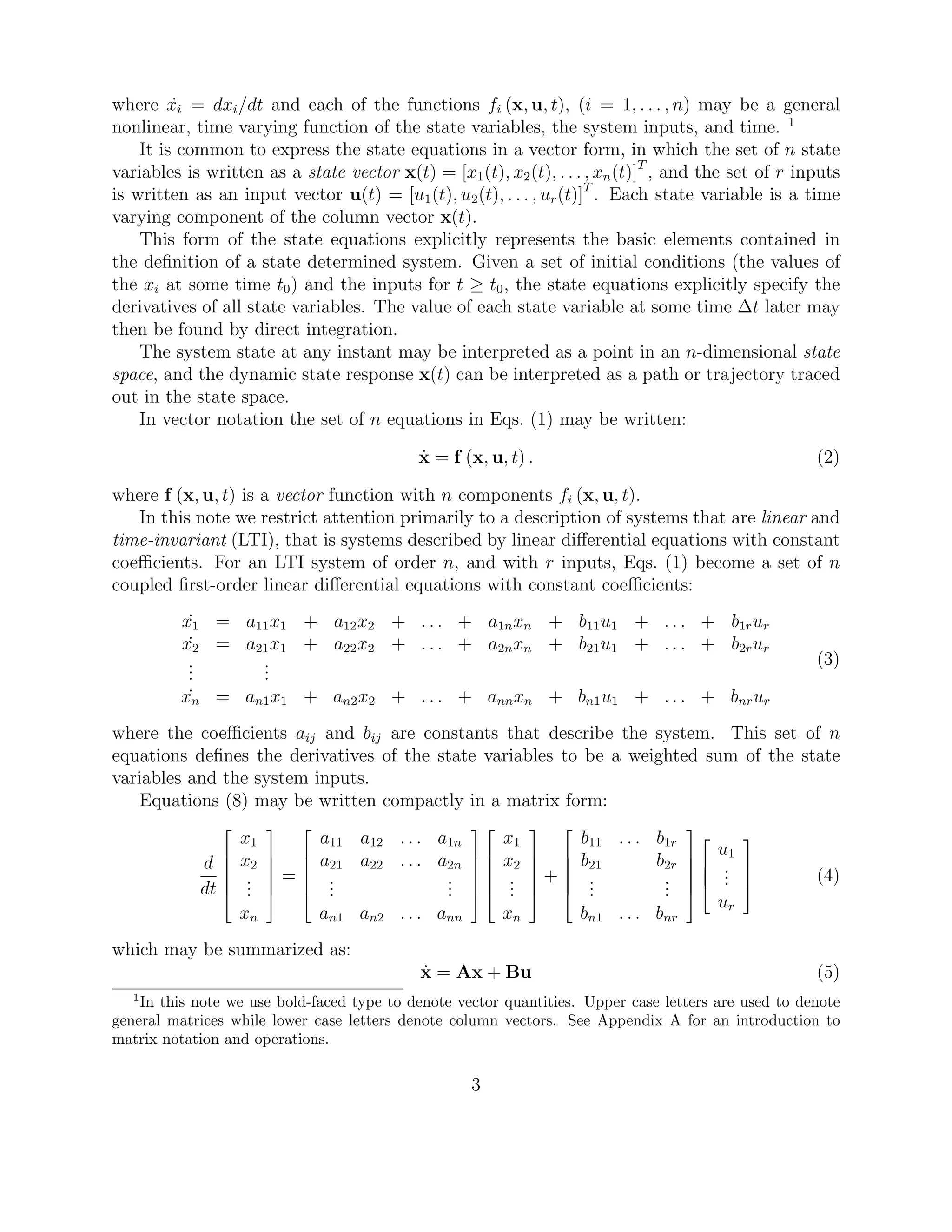 where ˙xi = dxi/dt and each of the functions fi (x, u, t), (i = 1, . . . , n) may be a general
nonlinear, time varying function of the state variables, the system inputs, and time. 1
It is common to express the state equations in a vector form, in which the set of n state
variables is written as a state vector x(t) = [x1(t), x2(t), . . . , xn(t)]T
, and the set of r inputs
is written as an input vector u(t) = [u1(t), u2(t), . . . , ur(t)]T
. Each state variable is a time
varying component of the column vector x(t).
This form of the state equations explicitly represents the basic elements contained in
the deﬁnition of a state determined system. Given a set of initial conditions (the values of
the xi at some time t0) and the inputs for t ≥ t0, the state equations explicitly specify the
derivatives of all state variables. The value of each state variable at some time ∆t later may
then be found by direct integration.
The system state at any instant may be interpreted as a point in an n-dimensional state
space, and the dynamic state response x(t) can be interpreted as a path or trajectory traced
out in the state space.
In vector notation the set of n equations in Eqs. (1) may be written:
˙x = f (x, u, t) . (2)
where f (x, u, t) is a vector function with n components fi (x, u, t).
In this note we restrict attention primarily to a description of systems that are linear and
time-invariant (LTI), that is systems described by linear diﬀerential equations with constant
coeﬃcients. For an LTI system of order n, and with r inputs, Eqs. (1) become a set of n
coupled ﬁrst-order linear diﬀerential equations with constant coeﬃcients:
˙x1 = a11x1 + a12x2 + . . . + a1nxn + b11u1 + . . . + b1rur
˙x2 = a21x1 + a22x2 + . . . + a2nxn + b21u1 + . . . + b2rur
...
...
˙xn = an1x1 + an2x2 + . . . + annxn + bn1u1 + . . . + bnrur
(3)
where the coeﬃcients aij and bij are constants that describe the system. This set of n
equations deﬁnes the derivatives of the state variables to be a weighted sum of the state
variables and the system inputs.
Equations (8) may be written compactly in a matrix form:
d
dt






x1
x2
...
xn






=






a11 a12 . . . a1n
a21 a22 . . . a2n
...
...
an1 an2 . . . ann












x1
x2
...
xn






+






b11 . . . b1r
b21 b2r
...
...
bn1 . . . bnr










u1
...
ur



 (4)
which may be summarized as:
˙x = Ax + Bu (5)
1
In this note we use bold-faced type to denote vector quantities. Upper case letters are used to denote
general matrices while lower case letters denote column vectors. See Appendix A for an introduction to
matrix notation and operations.
3
 