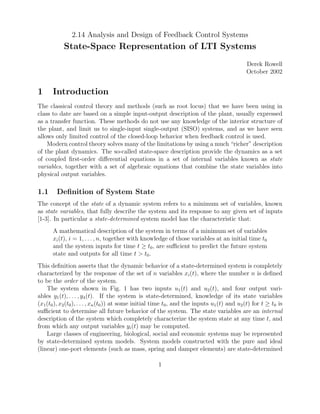 2.14 Analysis and Design of Feedback Control Systems
State-Space Representation of LTI Systems
Derek Rowell
October 2002
1 Introduction
The classical control theory and methods (such as root locus) that we have been using in
class to date are based on a simple input-output description of the plant, usually expressed
as a transfer function. These methods do not use any knowledge of the interior structure of
the plant, and limit us to single-input single-output (SISO) systems, and as we have seen
allows only limited control of the closed-loop behavior when feedback control is used.
Modern control theory solves many of the limitations by using a much “richer” description
of the plant dynamics. The so-called state-space description provide the dynamics as a set
of coupled ﬁrst-order diﬀerential equations in a set of internal variables known as state
variables, together with a set of algebraic equations that combine the state variables into
physical output variables.
1.1 Deﬁnition of System State
The concept of the state of a dynamic system refers to a minimum set of variables, known
as state variables, that fully describe the system and its response to any given set of inputs
[1-3]. In particular a state-determined system model has the characteristic that:
A mathematical description of the system in terms of a minimum set of variables
xi(t), i = 1, . . . , n, together with knowledge of those variables at an initial time t0
and the system inputs for time t ≥ t0, are suﬃcient to predict the future system
state and outputs for all time t > t0.
This deﬁnition asserts that the dynamic behavior of a state-determined system is completely
characterized by the response of the set of n variables xi(t), where the number n is deﬁned
to be the order of the system.
The system shown in Fig. 1 has two inputs u1(t) and u2(t), and four output vari-
ables y1(t), . . . , y4(t). If the system is state-determined, knowledge of its state variables
(x1(t0), x2(t0), . . . , xn(t0)) at some initial time t0, and the inputs u1(t) and u2(t) for t ≥ t0 is
suﬃcient to determine all future behavior of the system. The state variables are an internal
description of the system which completely characterize the system state at any time t, and
from which any output variables yi(t) may be computed.
Large classes of engineering, biological, social and economic systems may be represented
by state-determined system models. System models constructed with the pure and ideal
(linear) one-port elements (such as mass, spring and damper elements) are state-determined
1
 