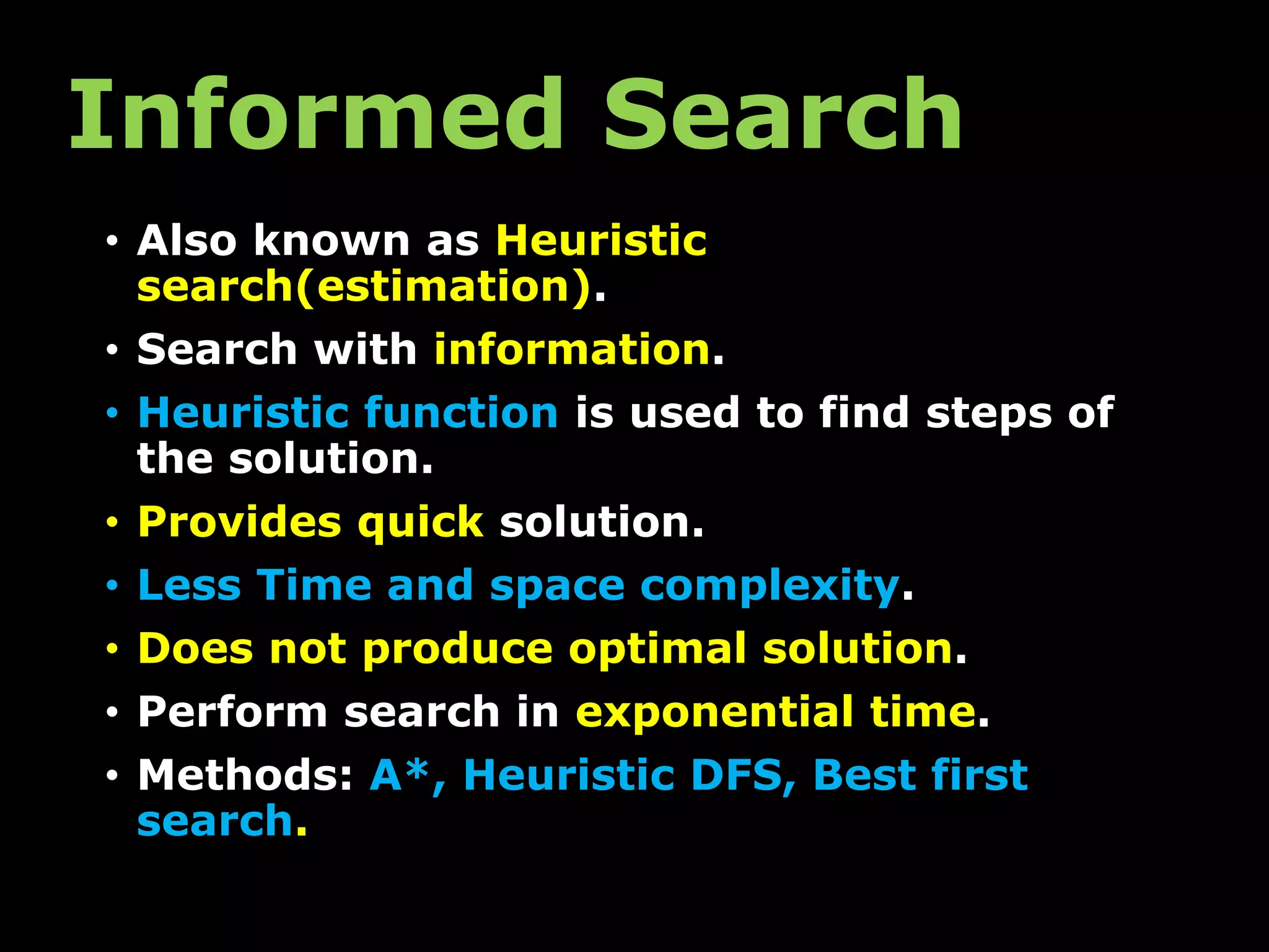 Informed Search
• Also known as Heuristic
search(estimation).
• Search with information.
• Heuristic function is used to find steps of
the solution.
• Provides quick solution.
• Less Time and space complexity.
• Does not produce optimal solution.
• Perform search in exponential time.
• Methods: A*, Heuristic DFS, Best first
search.
 