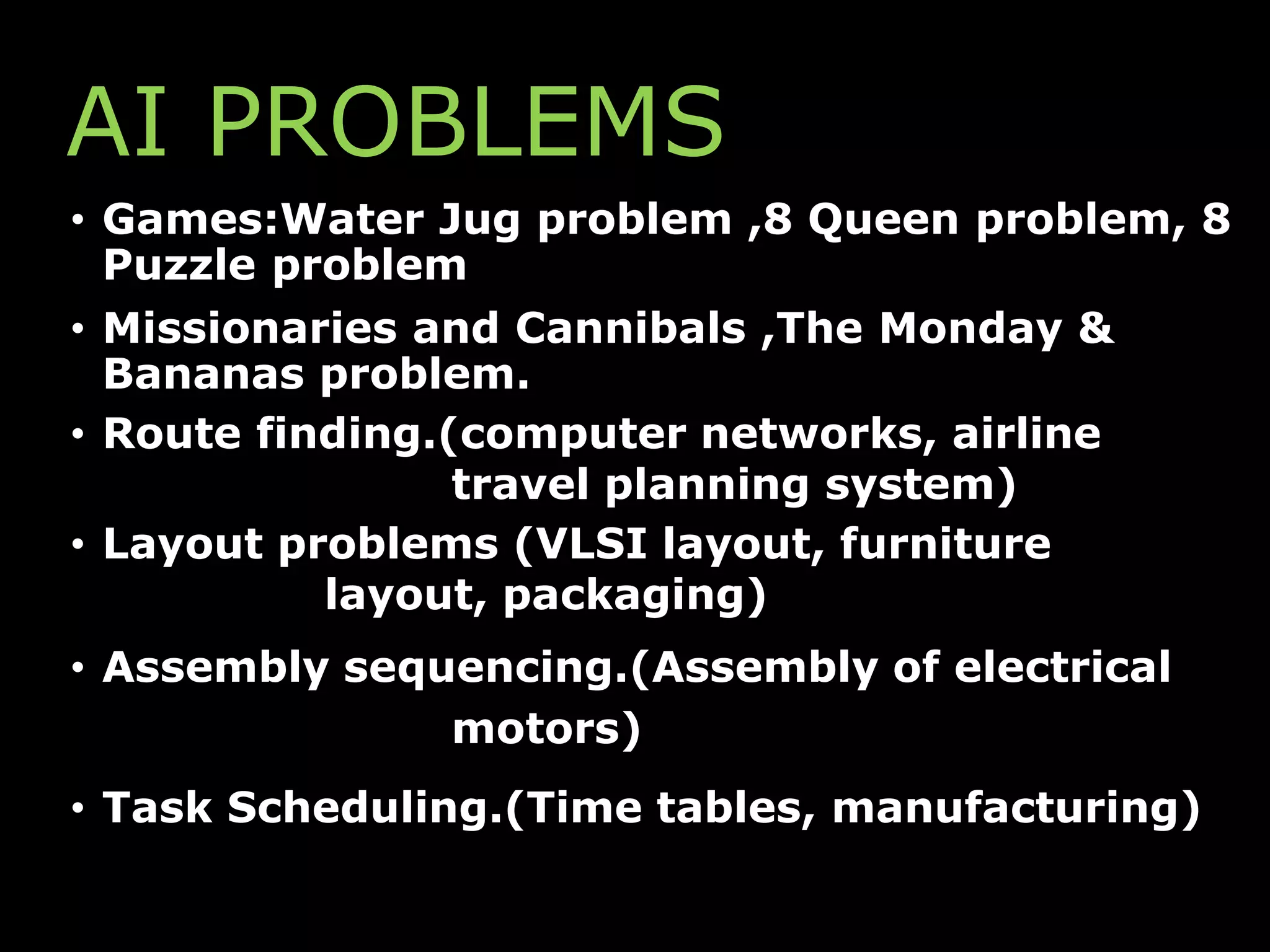 AI PROBLEMS
• Games:Water Jug problem ,8 Queen problem, 8
Puzzle problem
• Missionaries and Cannibals ,The Monday &
Bananas problem.
• Route finding.(computer networks, airline
travel planning system)
• Layout problems (VLSI layout, furniture
layout, packaging)
• Assembly sequencing.(Assembly of electrical
motors)
• Task Scheduling.(Time tables, manufacturing)
 