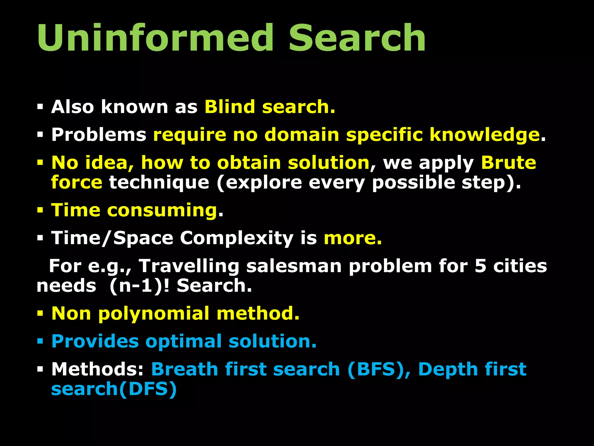 Uninformed Search
 Also known as Blind search.
 Problems require no domain specific knowledge.
 No idea, how to obtain solution, we apply Brute
force technique (explore every possible step).
 Time consuming.
 Time/Space Complexity is more.
For e.g., Travelling salesman problem for 5 cities
needs (n-1)! Search.
 Non polynomial method.
 Provides optimal solution.
 Methods: Breath first search (BFS), Depth first
search(DFS)
 