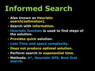 Informed Search
• Also known as Heuristic
search(estimation).
• Search with information.
• Heuristic function is used to find steps of
the solution.
• Provides quick solution.
• Less Time and space complexity.
• Does not produce optimal solution.
• Perform search in exponential time.
• Methods: A*, Heuristic DFS, Best first
search.
 