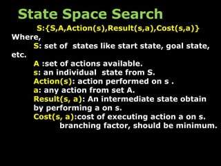 S:{S,A,Action(s),Result(s,a),Cost(s,a)}
Where,
S: set of states like start state, goal state,
etc.
A :set of actions available.
s: an individual state from S.
Action(s): action performed on s .
a: any action from set A.
Result(s, a): An intermediate state obtain
by performing a on s.
Cost(s, a):cost of executing action a on s.
branching factor, should be minimum.
State Space Search
 