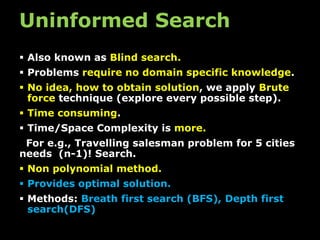 Uninformed Search
 Also known as Blind search.
 Problems require no domain specific knowledge.
 No idea, how to obtain solution, we apply Brute
force technique (explore every possible step).
 Time consuming.
 Time/Space Complexity is more.
For e.g., Travelling salesman problem for 5 cities
needs (n-1)! Search.
 Non polynomial method.
 Provides optimal solution.
 Methods: Breath first search (BFS), Depth first
search(DFS)
 