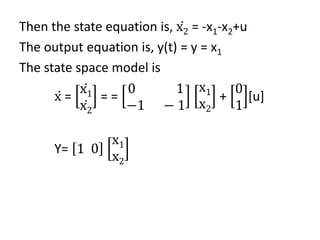 Then the state equation is, ሶ
x2 = -x1-x2+u
The output equation is, y(t) = y = x1
The state space model is
ሶ
x =
ሶ
x1
ሶ
x2
= =
0 1
−1 − 1
x1
x2
+
0
1
[u]
Y= 1 0
x1
x2
 