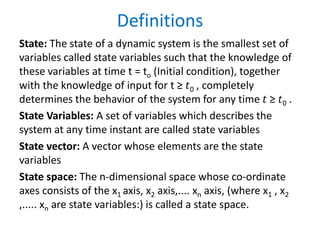 Definitions
State: The state of a dynamic system is the smallest set of
variables called state variables such that the knowledge of
these variables at time t = to (Initial condition), together
with the knowledge of input for t ≥ 𝑡0 , completely
determines the behavior of the system for any time 𝑡 ≥ 𝑡0 .
State Variables: A set of variables which describes the
system at any time instant are called state variables
State vector: A vector whose elements are the state
variables
State space: The n-dimensional space whose co-ordinate
axes consists of the x1 axis, x2 axis,.... xn axis, (where x1 , x2
,..... xn are state variables:) is called a state space.
 