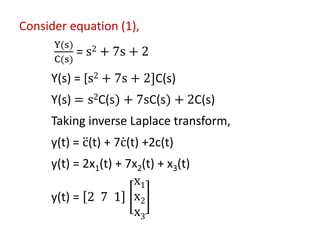 Consider equation (1),
Y(s)
C(s)
= s2 + 7s + 2
Y(s) = [s2 + 7s + 2]C(s)
Y(s) = s2C(s) + 7sC(s) + 2C(s)
Taking inverse Laplace transform,
y(t) = ሷ
c(t) + 7 ሶ
c(t) +2c(t)
y(t) = 2x1(t) + 7x2(t) + x3(t)
y(t) = 2 7 1
x1
x2
x3
 