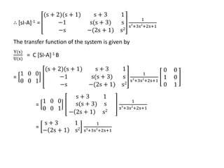 ∴ [sI-A]-1 =
(s + 2)(s + 1) s + 3 1
−1 s(s + 3) s
−s −(2s + 1) s2
1
s3
+3s2
+2s+1
The transfer function of the system is given by
Y(s)
U(s)
= C [SI-A]-1 B
=
1 0 0
0 0 1
(s + 2)(s + 1) s + 3 1
−1 s(s + 3) s
−s −(2s + 1) s2
1
s3
+3s2
+2s+1
0 0
1 0
0 1
=
1 0 0
0 0 1
s + 3 1
s(s + 3) s
− 2s + 1 s2
1
s3
+3s2
+2s+1
=
s + 3 1
− 2s + 1 s2
1
s3
+3s2
+2s+1
 