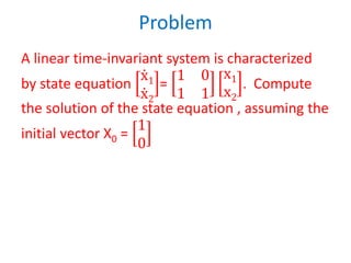 Problem
A linear time-invariant system is characterized
by state equation
ሶ
x1
ሶ
x2
=
1 0
1 1
x1
x2
. Compute
the solution of the state equation , assuming the
initial vector X0 =
1
0
 