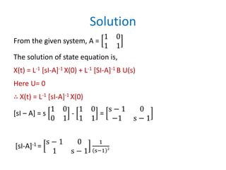 Solution
From the given system, A =
1 0
1 1
The solution of state equation is,
X(t) = L-1 [sI-A]-1 X(0) + L-1 [SI-A]-1 B U(s)
Here U= 0
∴ X(t) = L-1 [sI-A]-1 X(0)
[sI – A] = s
1 0
0 1
-
1 0
1 1
=
s − 1 0
−1 s − 1
[sI-A]-1 =
s − 1 0
1 s − 1
1
s−1 2
 