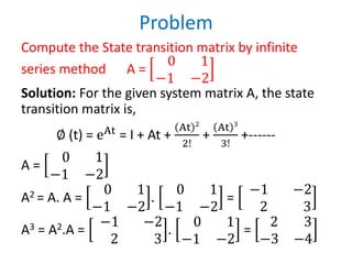 Problem
Compute the State transition matrix by infinite
series method A =
0 1
−1 −2
Solution: For the given system matrix A, the state
transition matrix is,
∅ (t) = eAt
= I + At +
At 2
2!
+
At 3
3!
+------
A =
0 1
−1 −2
A2 = A. A =
0 1
−1 −2
.
0 1
−1 −2
=
−1 −2
2 3
A3 = A2.A =
−1 −2
2 3
.
0 1
−1 −2
=
2 3
−3 −4
 