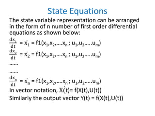State Equations
The state variable representation can be arranged
in the form of n number of first order differential
equations as shown below:
dx1
dt
= ሶ
x1 = f1(x1,x2,….xn ; u1,u2…..um)
dx2
dt
= ሶ
x2 = f1(x1,x2,….xn ; u1,u2…..um)
……
……
dxn
dt
= ሶ
xn = f1(x1,x2,….xn ; u1,u2…..um)
In vector notation, ሶ
X(t)= f(X(t),U(t))
Similarly the output vector Y(t) = f(X(t),U(t))
 