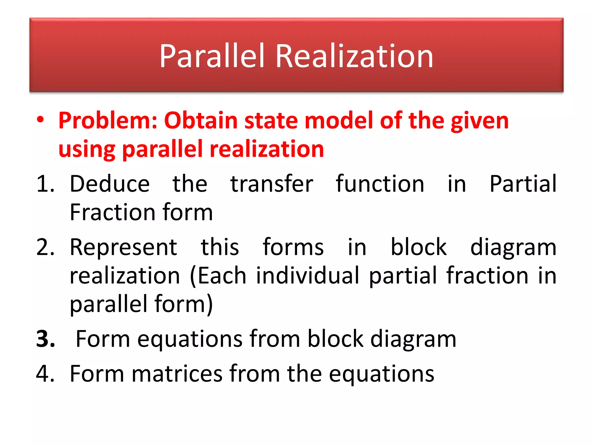 • Problem: Obtain state model of the given
using parallel realization
1. Deduce the transfer function in Partial
Fraction form
2. Represent this forms in block diagram
realization (Each individual partial fraction in
parallel form)
3. Form equations from block diagram
4. Form matrices from the equations
Parallel Realization
 