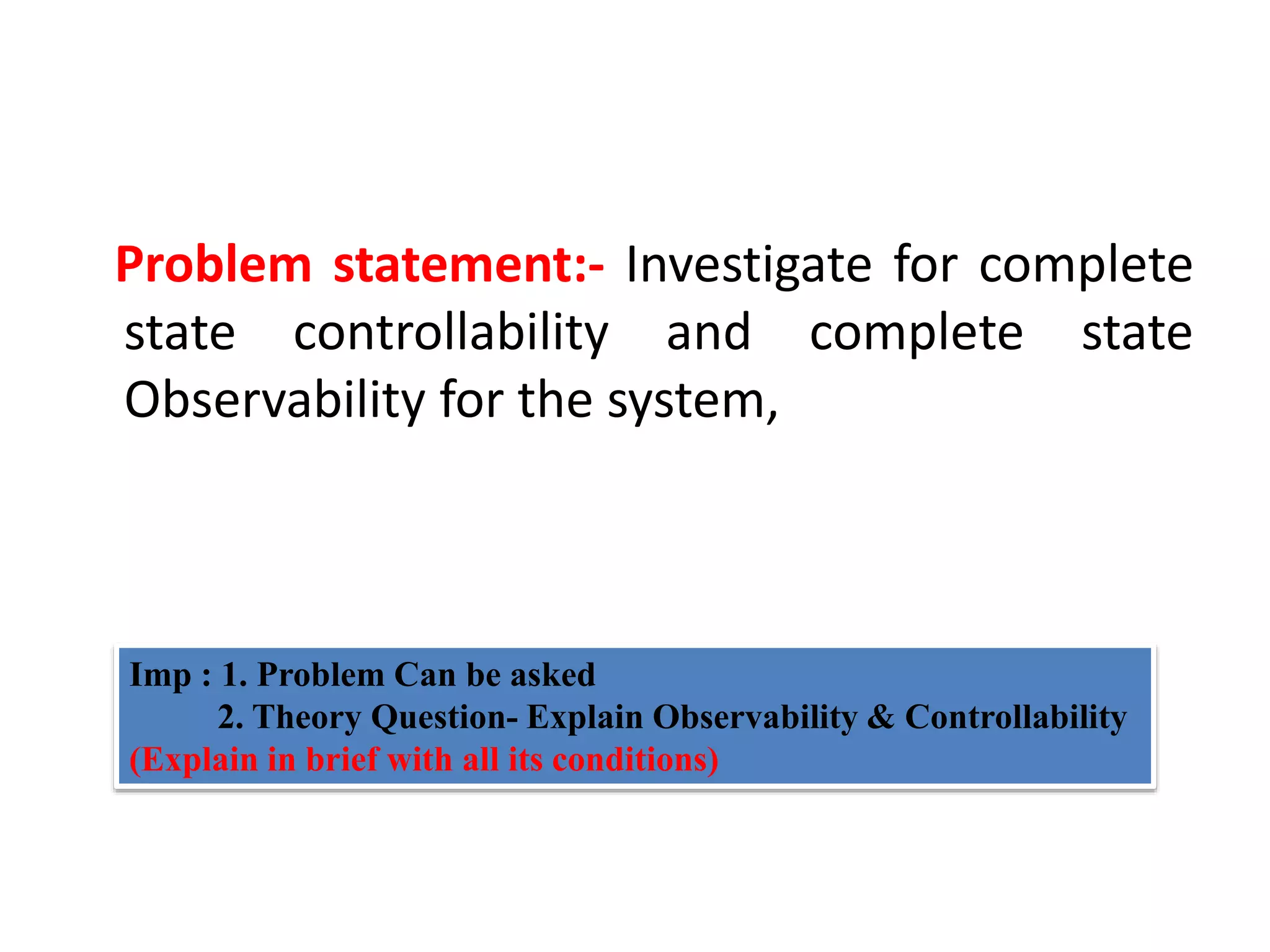 Problem statement:- Investigate for complete
state controllability and complete state
Observability for the system,
Imp : 1. Problem Can be asked
2. Theory Question- Explain Observability & Controllability
(Explain in brief with all its conditions)
 