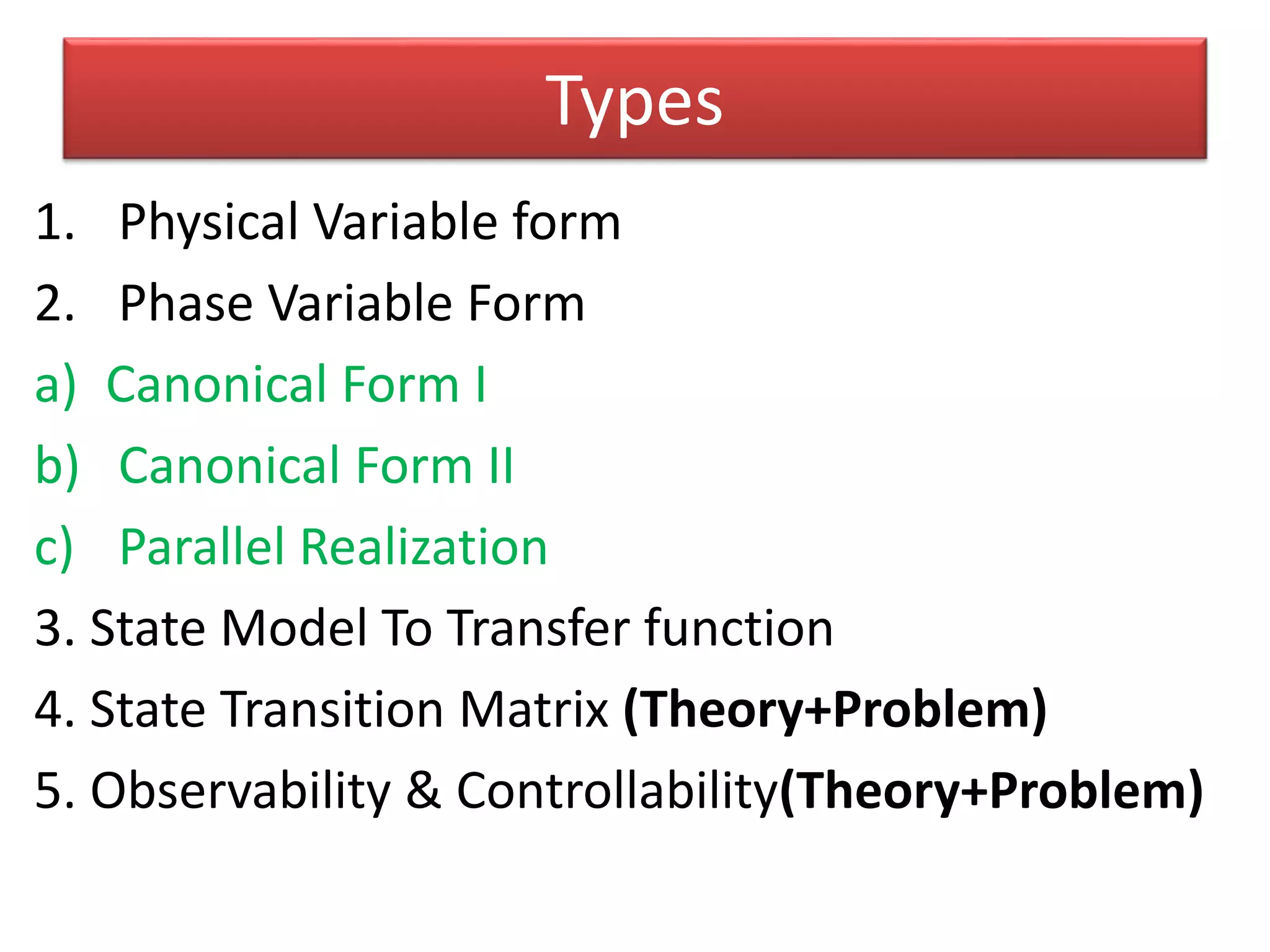 Types
1. Physical Variable form
2. Phase Variable Form
a) Canonical Form I
b) Canonical Form II
c) Parallel Realization
3. State Model To Transfer function
4. State Transition Matrix (Theory+Problem)
5. Observability & Controllability(Theory+Problem)
 
