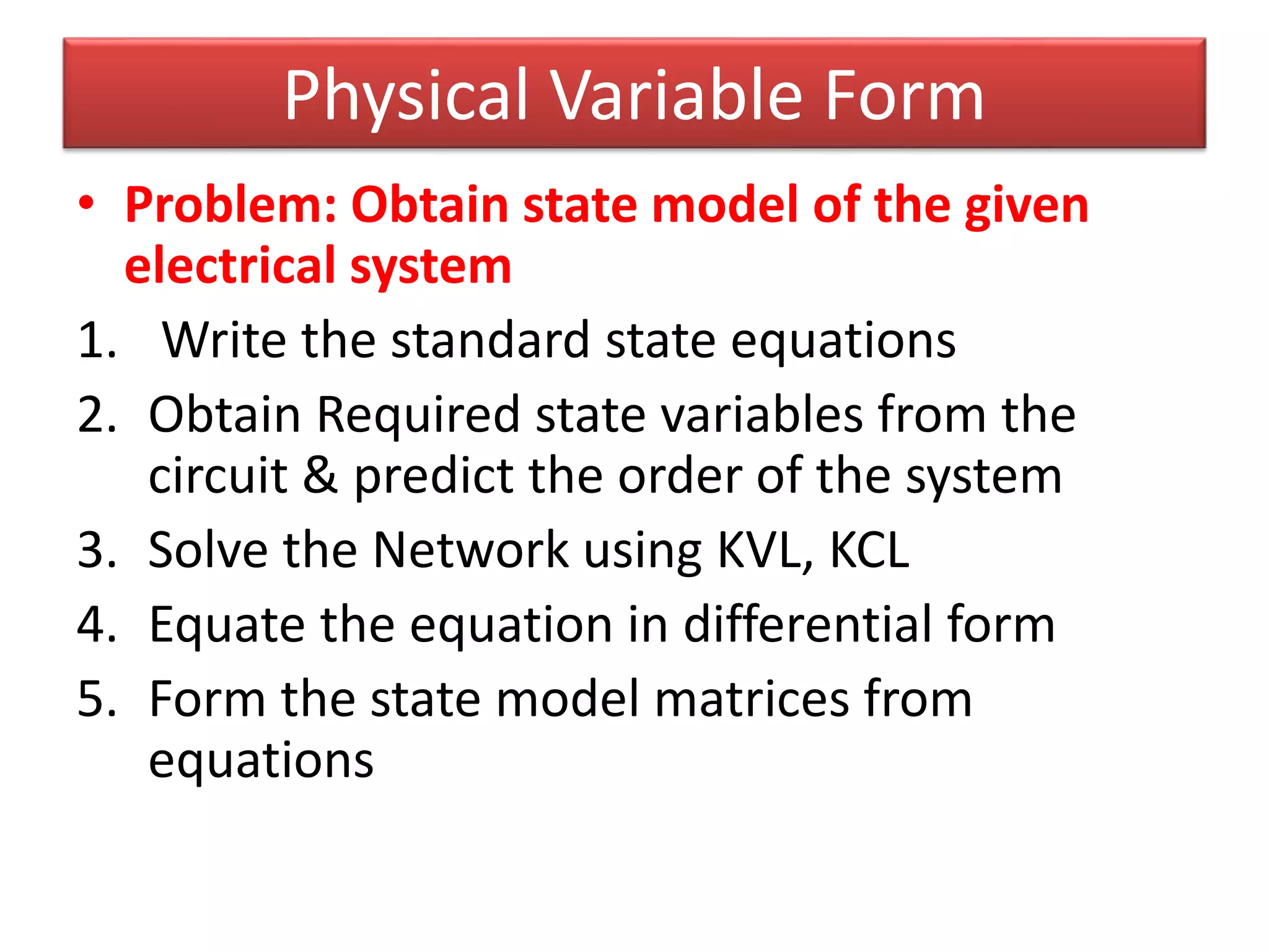 Physical Variable Form
• Problem: Obtain state model of the given
electrical system
1. Write the standard state equations
2. Obtain Required state variables from the
circuit & predict the order of the system
3. Solve the Network using KVL, KCL
4. Equate the equation in differential form
5. Form the state model matrices from
equations
 
