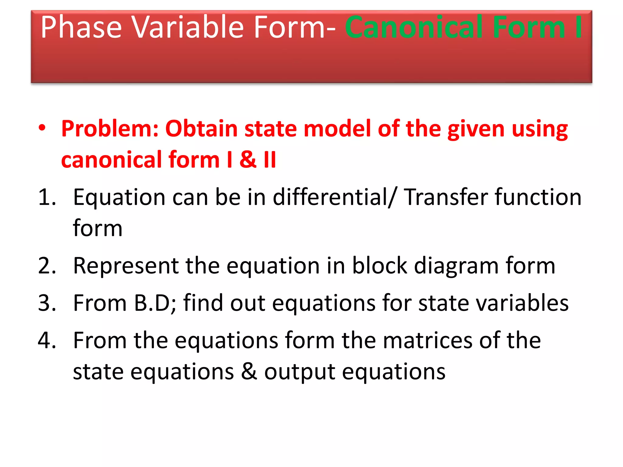Phase Variable Form- Canonical Form I
• Problem: Obtain state model of the given using
canonical form I & II
1. Equation can be in differential/ Transfer function
form
2. Represent the equation in block diagram form
3. From B.D; find out equations for state variables
4. From the equations form the matrices of the
state equations & output equations
 
