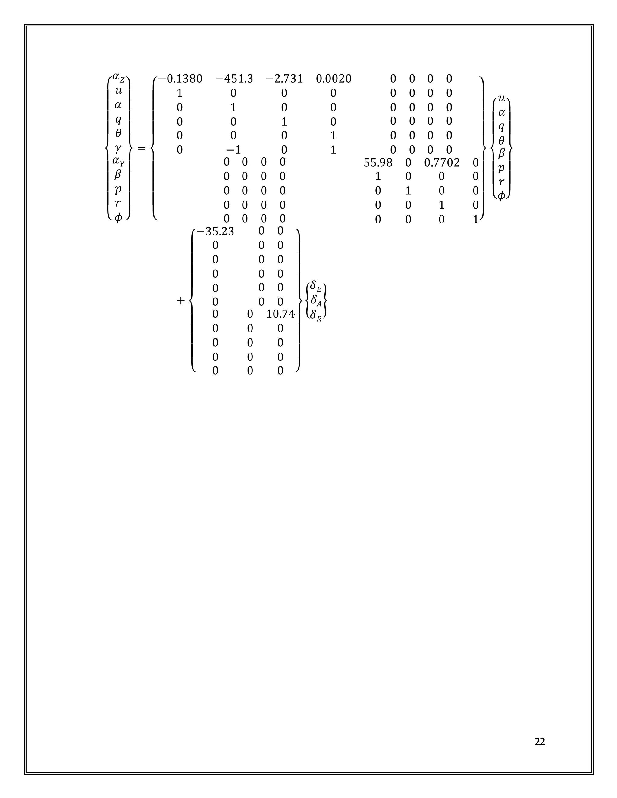 22
{
𝛼 𝑍
𝑢
𝛼
𝑞
𝜃
𝛾
𝛼 𝑌
𝛽
𝑝
𝑟
𝜙 }
=
{
−0.1380 −451.3 −2.731 0.0020
1 0 0 0
0 1 0 0
0 0 1 0
0 0 0 1
0 −1 0 1
0 0 0 0
0 0 0 0
0 0 0 0
0 0 0 0
0 0 0 0
0 0 0 0
0 0 0 0
0 0 0 0
0 0 0 0
0 0 0 0
0 0 0 0
55.98 0 0.7702 0
1 0 0 0
0 1 0 0
0 0 1 0
0 0 0 1}
{
𝑢
𝛼
𝑞
𝜃
𝛽
𝑝
𝑟
𝜙}
+
{
−35.23
0
0
0
0
0
0 0
0 0
0 0
0 0
0 0
0 0
0
0
0
0
0
0 10.74
0 0
0 0
0 0
0 0 }
{
𝛿 𝐸
𝛿 𝐴
𝛿 𝑅
}
 