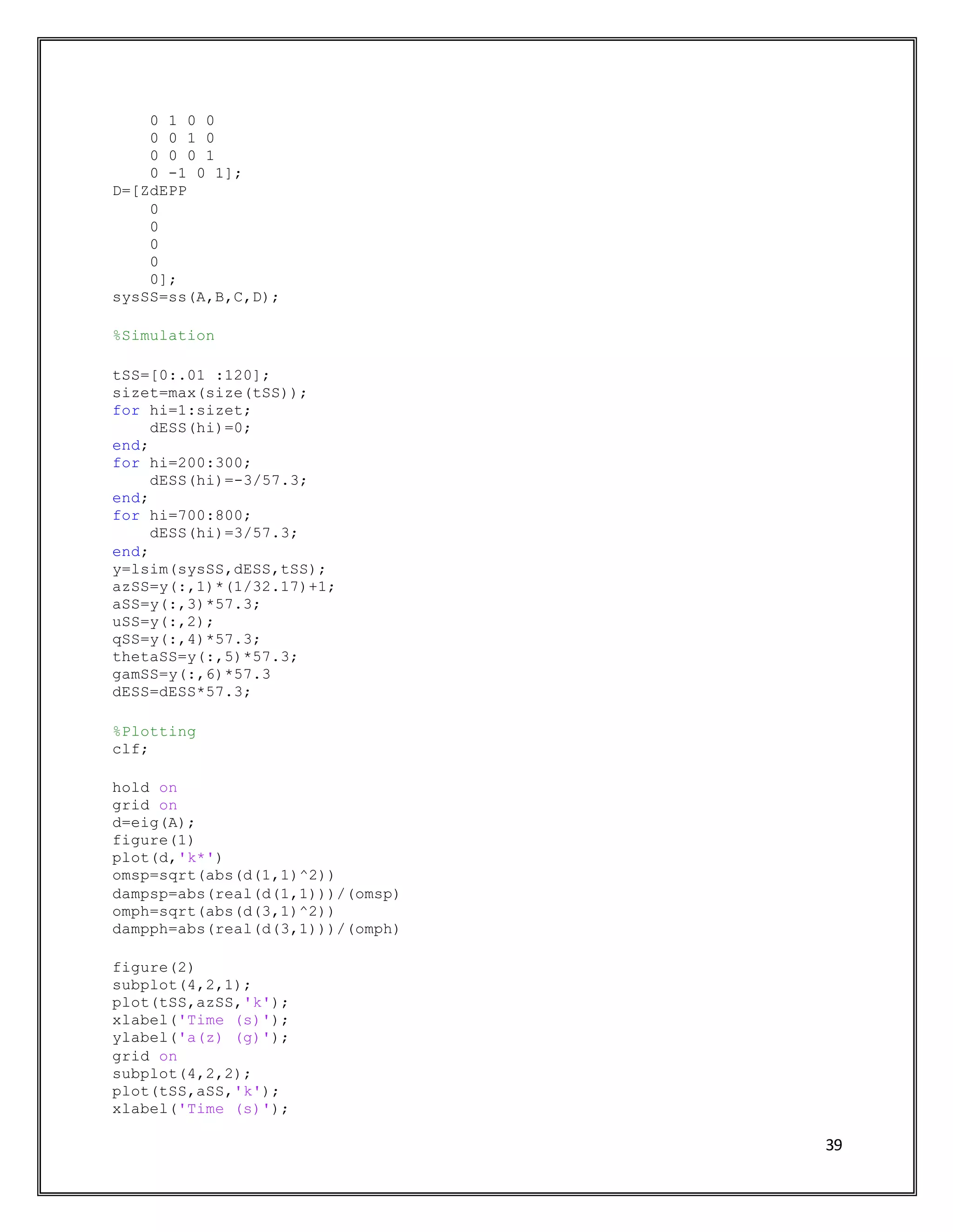 39
0 1 0 0
0 0 1 0
0 0 0 1
0 -1 0 1];
D=[ZdEPP
0
0
0
0
0];
sysSS=ss(A,B,C,D);
%Simulation
tSS=[0:.01 :120];
sizet=max(size(tSS));
for hi=1:sizet;
dESS(hi)=0;
end;
for hi=200:300;
dESS(hi)=-3/57.3;
end;
for hi=700:800;
dESS(hi)=3/57.3;
end;
y=lsim(sysSS,dESS,tSS);
azSS=y(:,1)*(1/32.17)+1;
aSS=y(:,3)*57.3;
uSS=y(:,2);
qSS=y(:,4)*57.3;
thetaSS=y(:,5)*57.3;
gamSS=y(:,6)*57.3
dESS=dESS*57.3;
%Plotting
clf;
hold on
grid on
d=eig(A);
figure(1)
plot(d,'k*')
omsp=sqrt(abs(d(1,1)^2))
dampsp=abs(real(d(1,1)))/(omsp)
omph=sqrt(abs(d(3,1)^2))
dampph=abs(real(d(3,1)))/(omph)
figure(2)
subplot(4,2,1);
plot(tSS,azSS,'k');
xlabel('Time (s)');
ylabel('a(z) (g)');
grid on
subplot(4,2,2);
plot(tSS,aSS,'k');
xlabel('Time (s)');
 