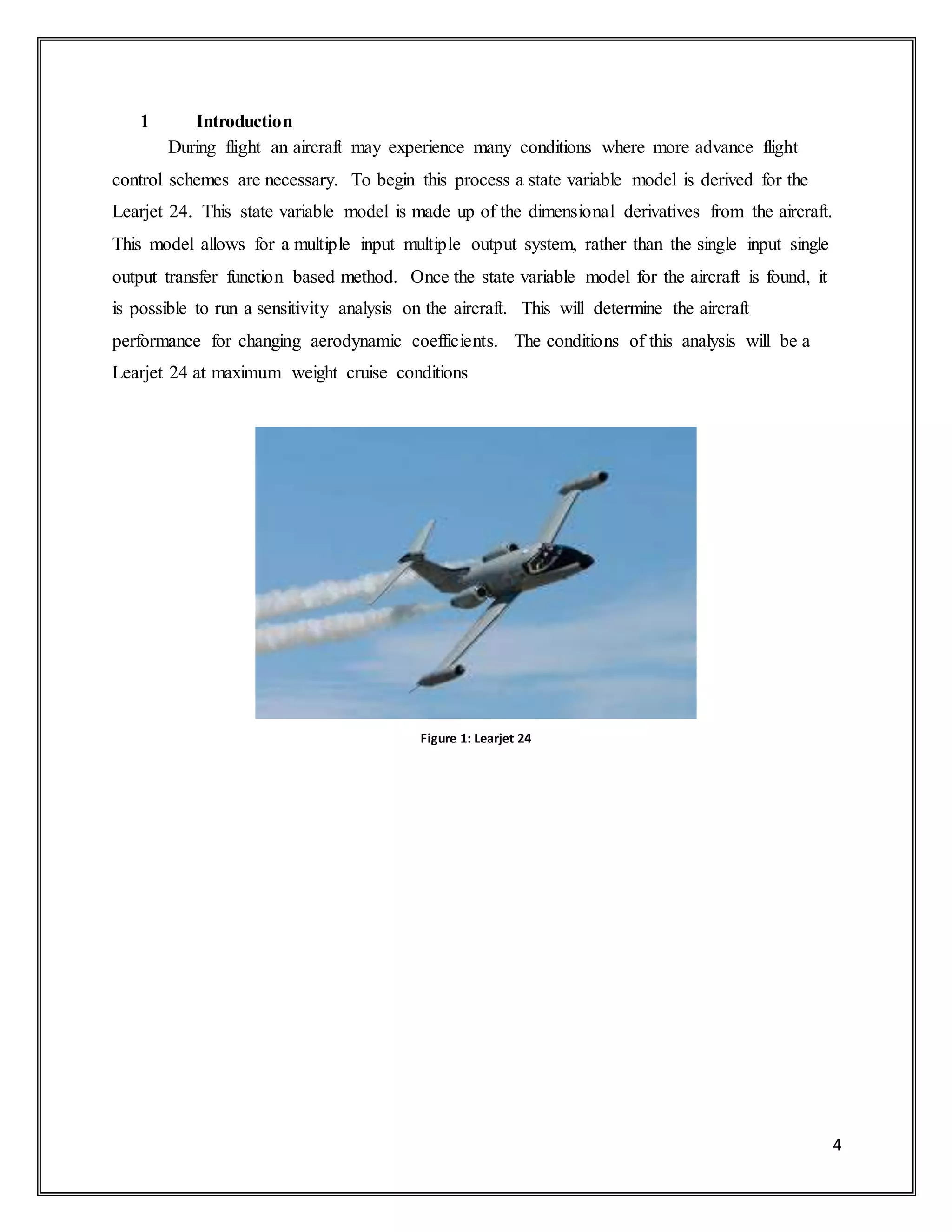 4
1 Introduction
During flight an aircraft may experience many conditions where more advance flight
control schemes are necessary. To begin this process a state variable model is derived for the
Learjet 24. This state variable model is made up of the dimensional derivatives from the aircraft.
This model allows for a multiple input multiple output system, rather than the single input single
output transfer function based method. Once the state variable model for the aircraft is found, it
is possible to run a sensitivity analysis on the aircraft. This will determine the aircraft
performance for changing aerodynamic coefficients. The conditions of this analysis will be a
Learjet 24 at maximum weight cruise conditions
Figure 1: Learjet 24
 