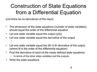 9
Construction of State Equations
from a Differential Equation
(Let there be no derivatives of the input)
• The dimension of the state equations (number of state variables)
should equal the order of the differential equation
• Let one state variable equal the output (y(t))
• Let one state variable equal the derivative of the output
• Let one state variable equal the (N-1)-th derivative of the output
(where N is the order of the differential equation)
• Find the derivative of each of the newly defined state equations
– In terms of the other state variables and the outputs
• Write the state equations

 