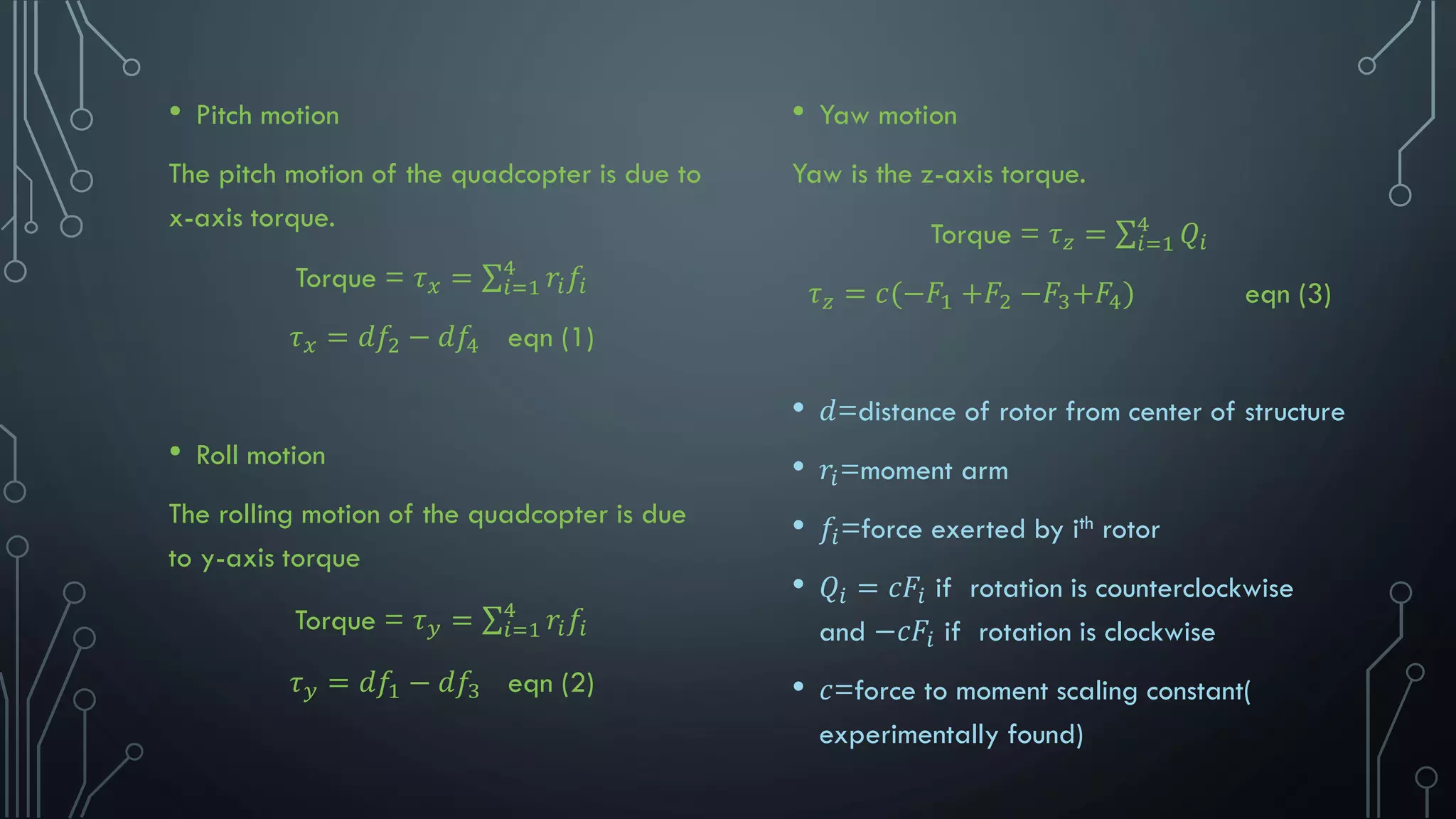 • Pitch motion
The pitch motion of the quadcopter is due to
x-axis torque.
Torque = 𝜏 𝑥 = σ𝑖=1
4
𝑟𝑖 𝑓𝑖
𝜏 𝑥 = 𝑑𝑓2 − 𝑑𝑓4 eqn (1)
• Roll motion
The rolling motion of the quadcopter is due
to y-axis torque
Torque = 𝜏 𝑦 = σ𝑖=1
4
𝑟𝑖 𝑓𝑖
𝜏 𝑦 = 𝑑𝑓1 − 𝑑𝑓3 eqn (2)
• Yaw motion
Yaw is the z-axis torque.
Torque = 𝜏 𝑧 = σ𝑖=1
4
𝑄𝑖
𝜏 𝑧 = 𝑐(−𝐹1 +𝐹2 −𝐹3+𝐹4) eqn (3)
• 𝑑=distance of rotor from center of structure
• 𝑟𝑖=moment arm
• 𝑓𝑖=force exerted by ith rotor
• 𝑄𝑖 = 𝑐𝐹𝑖 if rotation is counterclockwise
and −𝑐𝐹𝑖 if rotation is clockwise
• 𝑐=force to moment scaling constant(
experimentally found)
 