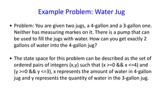 Example Problem: Water Jug
• Problem: You are given two jugs, a 4-gallon and a 3-gallon one.
Neither has measuring markes on it. There is a pump that can
be used to fill the jugs with water. How can you get exactly 2
gallons of water into the 4-gallon jug?
• The state space for this problem can be described as the set of
ordered pairs of integers (x,y) such that (x >=0 && x <=4) and
(y >=0 && y <=3), x represents the amount of water in 4-gallon
jug and y represents the quantity of water in the 3-gallon jug.
 