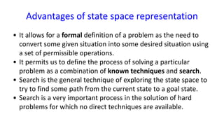 Advantages of state space representation
• It allows for a formal definition of a problem as the need to
convert some given situation into some desired situation using
a set of permissible operations.
• It permits us to define the process of solving a particular
problem as a combination of known techniques and search.
• Search is the general technique of exploring the state space to
try to find some path from the current state to a goal state.
• Search is a very important process in the solution of hard
problems for which no direct techniques are available.
 