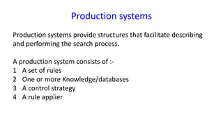 Production systems
Production systems provide structures that facilitate describing
and performing the search process.
A production system consists of :-
1 A set of rules
2 One or more Knowledge/databases
3 A control strategy
4 A rule applier
 