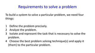 Requirements to solve a problem
To build a system to solve a particular problem, we need four
things:
1 Define the problem precisely.
2 Analyze the problem.
3 Isolate and represent the task that is necessary to solve the
problem.
4 Choose the best problem solving technique(s) and apply it
(them) to the particular problem.
 