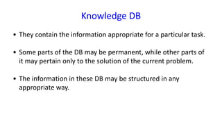 Knowledge DB
• They contain the information appropriate for a particular task.
• Some parts of the DB may be permanent, while other parts of
it may pertain only to the solution of the current problem.
• The information in these DB may be structured in any
appropriate way.
 