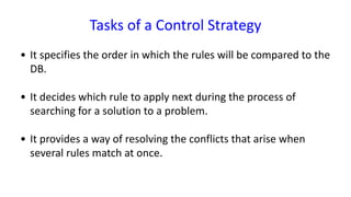 Tasks of a Control Strategy
• It specifies the order in which the rules will be compared to the
DB.
• It decides which rule to apply next during the process of
searching for a solution to a problem.
• It provides a way of resolving the conflicts that arise when
several rules match at once.
 