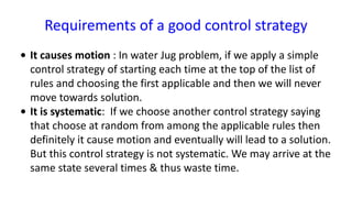 Requirements of a good control strategy
• It causes motion : In water Jug problem, if we apply a simple
control strategy of starting each time at the top of the list of
rules and choosing the first applicable and then we will never
move towards solution.
• It is systematic: If we choose another control strategy saying
that choose at random from among the applicable rules then
definitely it cause motion and eventually will lead to a solution.
But this control strategy is not systematic. We may arrive at the
same state several times & thus waste time.
 